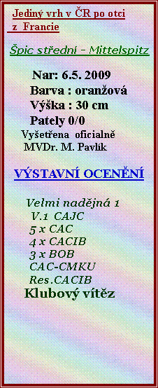 Textov� pole:   Jedin� vrh v �R po otci   z  Francie                �pic st�edn� - Mittelspitz           Nar: 6.5. 2009       Barva : oran�ov�       V��ka : 30 cm       Pately 0/0      Vy�et�ena  oficialn�      MVDr. M. Pavl�kV�STAVN� OCEN�N�      Velmi nad�jn� 1       V.1  CAJC        5 x CAC         4 x CACIB        3 x BOB        CAC-CMKU        Res.CACIB     Klubov� v�t�z
