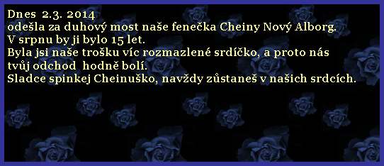 Textov pole: Dnes  2.3. 2014 odela za duhov most nae feneka Cheiny Nov Alborg.V srpnu by ji bylo 15 let. Byla jsi nae troku vc rozmazlen srdko, a proto nstvj odchod  hodn bol.  Sladce spinkej Cheinuko, navdy zstane v naich srdcch.