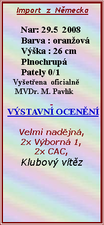 Textov pole:      Import  z  Nmecka               Nar: 29.5  2008       Barva : oranov       Vka : 26 cm       Plnochrup       Pately 0/1    Vyetena  oficialn     MVDr. M. Pavlk  VSTAVN OCENN Velmi nadjn,2x Vborn 1,2x CAC,Klubov vtz         