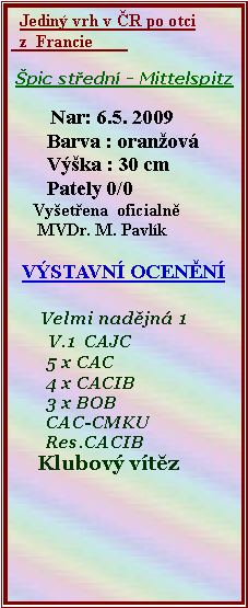 Textov pole:   Jedin vrh v R po otci  z  Francie               pic stedn - Mittelspitz          Nar: 6.5. 2009       Barva : oranov       Vka : 30 cm       Pately 0/0     Vyetena  oficialn      MVDr. M. Pavlk VSTAVN OCENN      Velmi nadjn 1       V.1  CAJC        5 x CAC        4 x CACIB        3 x BOB        CAC-CMKU        Res.CACIB     Klubov vtz